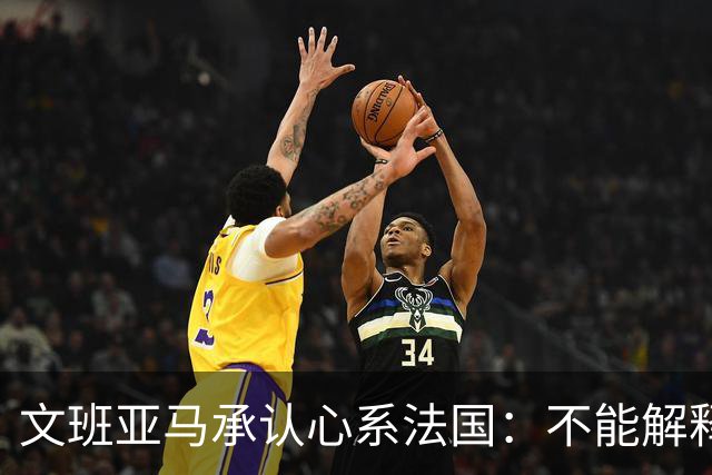 文班亚马承认心系法国：不能解释我的糟糕表现